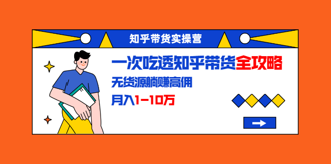 知乎带货实操营：一次吃透知乎带货全攻略 无货源躺赚高佣，月入1-10万 - 阿伟资源库-阿伟资源库