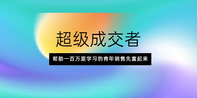 超级成交者，帮助一百万爱学习的青年销售先富起来 - 阿伟资源库-阿伟资源库