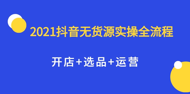 2021抖音无货源实操全流程，开店+选品+运营，全职兼职都可操作 - 阿伟资源库-阿伟资源库