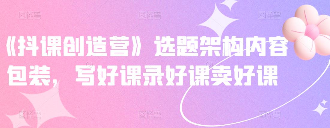 《抖课创造营》选题架构内容包装，写好课录好课卖好课 - 阿伟资源库-阿伟资源库