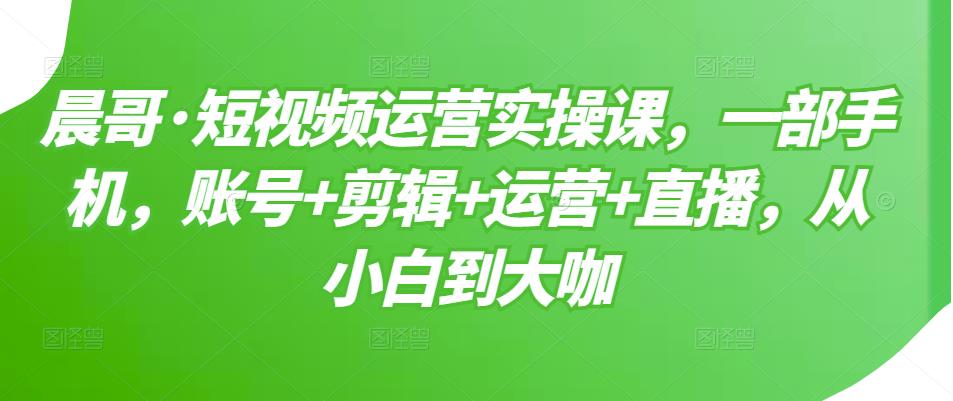 晨哥·短视频运营实操课，一部手机，账号+剪辑+运营+直播，从小白到大咖 - 阿伟资源库-阿伟资源库