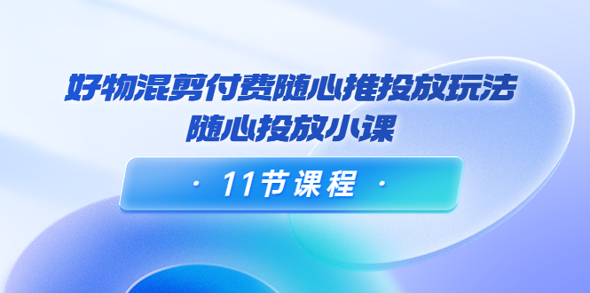好物混剪付费随心推投放玩法，随心投放小课（11节课程） - 阿伟资源库-阿伟资源库