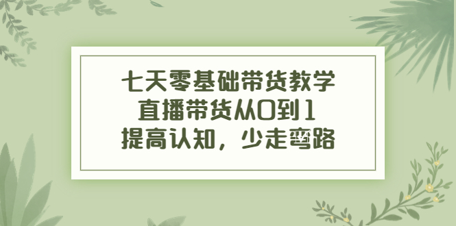 七天零基础带货教学，直播带货从0到1，提高认知，少走弯路 - 阿伟资源库-阿伟资源库