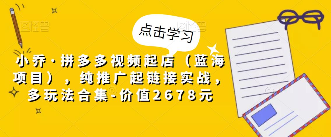 小乔·拼多多视频起店（蓝海项目），纯推广起链接实战，多玩法合集-价值2678元 - 阿伟资源库-阿伟资源库