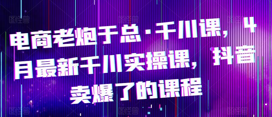 电商老炮于总·千川课，最新千川实操课，抖音卖爆了的课程 - 阿伟资源库-阿伟资源库