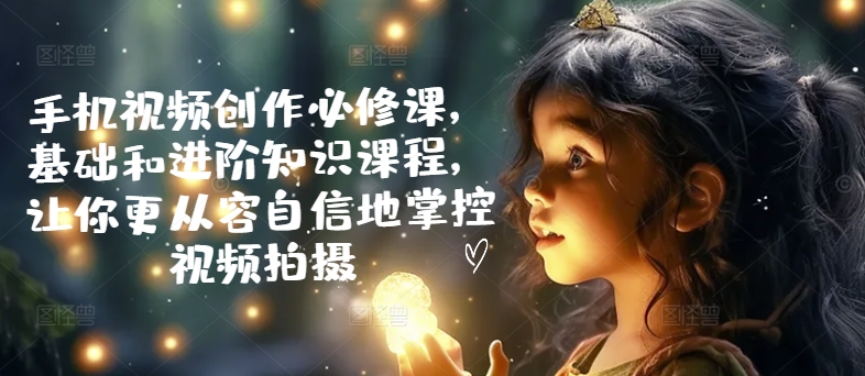 手机视频创作必修课，基础和进阶知识课程，让你更从容自信地掌控视频拍摄 - 阿伟资源库-阿伟资源库