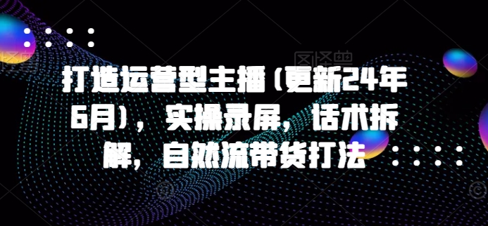 打造运营型主播(更新24年9月)，实操录屏，话术拆解，自然流带货打法 - 阿伟资源库-阿伟资源库