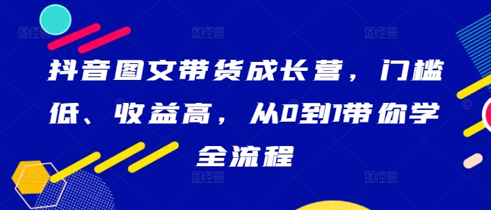 抖音图文带货成长营，门槛低、收益高，从0到1带你学全流程 - 阿伟资源库-阿伟资源库