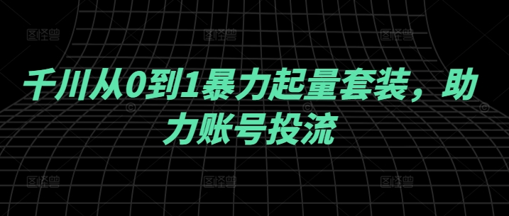 千川从0到1暴力起量套装，助力账号投流 - 阿伟资源库-阿伟资源库