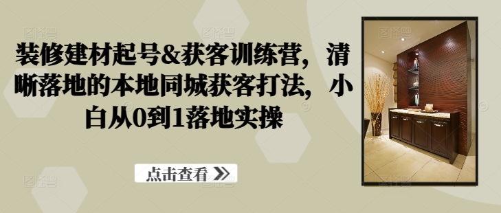 装修建材起号&获客训练营，​清晰落地的本地同城获客打法，小白从0到1落地实操 - 阿伟资源库-阿伟资源库