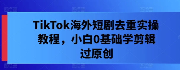 TikTok海外短剧去重实操教程，小白0基础学剪辑过原创 - 阿伟资源库-阿伟资源库