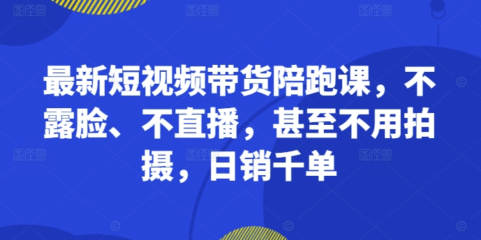 最新短视频带货陪跑课，不露脸、不直播，甚至不用拍摄，日销千单 - 阿伟资源库-阿伟资源库