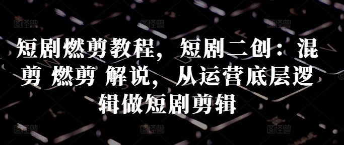 短剧燃剪教程，短剧二创：混剪 燃剪 解说，从运营底层逻辑做短剧剪辑 - 阿伟资源库-阿伟资源库