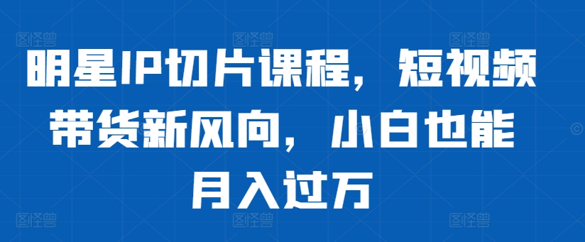 明星IP切片课程，短视频带货新风向，小白也能月入过万 - 阿伟资源库-阿伟资源库