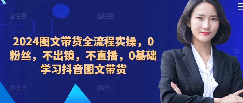 ​​​​​​2024图文带货全流程实操，0粉丝，不出镜，不直播，0基础学习抖音图文带货 - 阿伟资源库-阿伟资源库