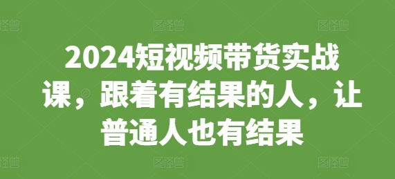 2024短视频带货实战课，跟着有结果的人，让普通人也有结果 - 阿伟资源库-阿伟资源库
