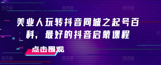 美业人玩转抖音同城之起号百科，最好的抖音启蒙课程 - 阿伟资源库-阿伟资源库