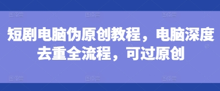 短剧电脑伪原创教程，电脑深度去重全流程，可过原创 - 阿伟资源库-阿伟资源库