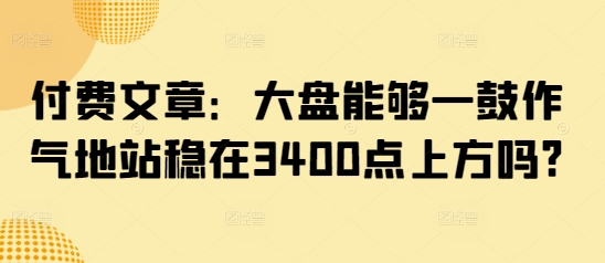付费文章：大盘能够一鼓作气地站稳在3400点上方吗? - 阿伟资源库-阿伟资源库